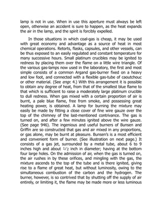 lamp is not in use. When in use this aperture must always be left
open, otherwise an accident is sure to happen, as the heat expands
the air in the lamp, and the spirit is forcibly expelled.
In those situations in which coal-gas is cheap, it may be used
with great economy and advantage as a source of heat in most
chemical operations. Retorts, flasks, capsules, and other vessels, can
be thus exposed to an easily regulated and constant temperature for
many successive hours. Small platinum crucibles may be ignited to
redness by placing them over the flame on a little wire triangle. Of
the various gas-lamps now used in the laboratory, the first and most
simple consists of a common Argand gas-burner fixed on a heavy
and low foot, and connected with a flexible gas-tube of caoutchouc
or other material. (See engr. 4.) With this arrangement it is possible
to obtain any degree of heat, from that of the smallest blue flame to
that which is sufficient to raise a moderately large platinum crucible
to dull redness. When gas mixed with a certain proportion of air is
burnt, a pale blue flame, free from smoke, and possessing great
heating power, is obtained. A lamp for burning the mixture may
easily be made by fitting a close cover of fine wire gauze over the
top of the chimney of the last-mentioned contrivance. The gas is
turned on, and after a few minutes ignited above the wire gauze.
(See page 946). The ingenious and useful burners of Bunsen and
Griffin are so constructed that gas and air mixed in any proportions,
or gas alone, may be burnt at pleasure. Bunsen’s is a most efficient
and convenient form of burner. (See illustration on next page.) It
consists of a gas jet, surrounded by a metal tube, about 6 to 9
inches high and about 1⁄2 inch in diameter; having at the bottom
four large holes. On the admission of air, when the gas is turned on,
the air rushes in by these orifices, and mingling with the gas, the
mixture ascends to the top of the tube and is there ignited, giving
rise to a flame of great heat, but without luminosity, owing to the
simultaneous combustion of the carbon and the hydrogen. The
burner, however, is so contrived that by shutting off the supply of air
entirely, or limiting it, the flame may be made more or less luminous
 