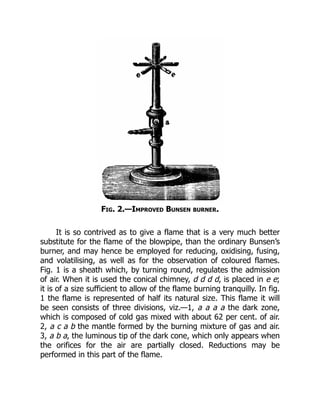 Fig. 2.—Improved Bunsen burner.
It is so contrived as to give a flame that is a very much better
substitute for the flame of the blowpipe, than the ordinary Bunsen’s
burner, and may hence be employed for reducing, oxidising, fusing,
and volatilising, as well as for the observation of coloured flames.
Fig. 1 is a sheath which, by turning round, regulates the admission
of air. When it is used the conical chimney, d d d d, is placed in e e;
it is of a size sufficient to allow of the flame burning tranquilly. In fig.
1 the flame is represented of half its natural size. This flame it will
be seen consists of three divisions, viz.—1, a a a a the dark zone,
which is composed of cold gas mixed with about 62 per cent. of air.
2, a c a b the mantle formed by the burning mixture of gas and air.
3, a b a, the luminous tip of the dark cone, which only appears when
the orifices for the air are partially closed. Reductions may be
performed in this part of the flame.
 
