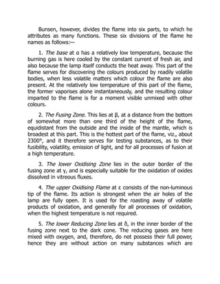 Bunsen, however, divides the flame into six parts, to which he
attributes as many functions. These six divisions of the flame he
names as follows:—
1. The base at α has a relatively low temperature, because the
burning gas is here cooled by the constant current of fresh air, and
also because the lamp itself conducts the heat away. This part of the
flame serves for discovering the colours produced by readily volatile
bodies, when less volatile matters which colour the flame are also
present. At the relatively low temperature of this part of the flame,
the former vaporises alone instantaneously, and the resulting colour
imparted to the flame is for a moment visible unmixed with other
colours.
2. The Fusing Zone. This lies at β, at a distance from the bottom
of somewhat more than one third of the height of the flame,
equidistant from the outside and the inside of the mantle, which is
broadest at this part. This is the hottest part of the flame, viz., about
2300°, and it therefore serves for testing substances, as to their
fusibility, volatility, emission of light, and for all processes of fusion at
a high temperature.
3. The lower Oxidising Zone lies in the outer border of the
fusing zone at γ, and is especially suitable for the oxidation of oxides
dissolved in vitreous fluxes.
4. The upper Oxidising Flame at ε consists of the non-luminous
tip of the flame. Its action is strongest when the air holes of the
lamp are fully open. It is used for the roasting away of volatile
products of oxidation, and generally for all processes of oxidation,
when the highest temperature is not required.
5. The lower Reducing Zone lies at δ, in the inner border of the
fusing zone next to the dark cone. The reducing gases are here
mixed with oxygen, and, therefore, do not possess their full power,
hence they are without action on many substances which are
 