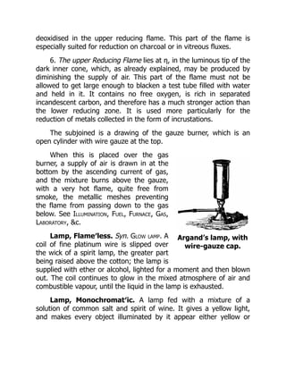 Argand’s lamp, with
wire-gauze cap.
deoxidised in the upper reducing flame. This part of the flame is
especially suited for reduction on charcoal or in vitreous fluxes.
6. The upper Reducing Flame lies at η, in the luminous tip of the
dark inner cone, which, as already explained, may be produced by
diminishing the supply of air. This part of the flame must not be
allowed to get large enough to blacken a test tube filled with water
and held in it. It contains no free oxygen, is rich in separated
incandescent carbon, and therefore has a much stronger action than
the lower reducing zone. It is used more particularly for the
reduction of metals collected in the form of incrustations.
The subjoined is a drawing of the gauze burner, which is an
open cylinder with wire gauze at the top.
When this is placed over the gas
burner, a supply of air is drawn in at the
bottom by the ascending current of gas,
and the mixture burns above the gauze,
with a very hot flame, quite free from
smoke, the metallic meshes preventing
the flame from passing down to the gas
below. See Illumination, Fuel, Furnace, Gas,
Laboratory, &c.
Lamp, Flame′less. Syn. Glow lamp. A
coil of fine platinum wire is slipped over
the wick of a spirit lamp, the greater part
being raised above the cotton; the lamp is
supplied with ether or alcohol, lighted for a moment and then blown
out. The coil continues to glow in the mixed atmosphere of air and
combustible vapour, until the liquid in the lamp is exhausted.
Lamp, Monochromat′ic. A lamp fed with a mixture of a
solution of common salt and spirit of wine. It gives a yellow light,
and makes every object illuminated by it appear either yellow or
 