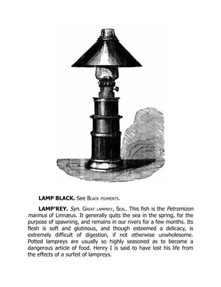 LAMP BLACK. See Black pigments.
LAMP′REY. Syn. Great lamprey, Seal. This fish is the Petromizon
marinus of Linnæus. It generally quits the sea in the spring, for the
purpose of spawning, and remains in our rivers for a few months. Its
flesh is soft and glutinous, and though esteemed a delicacy, is
extremely difficult of digestion, if not otherwise unwholesome.
Potted lampreys are usually so highly seasoned as to become a
dangerous article of food. Henry I is said to have lost his life from
the effects of a surfeit of lampreys.
 