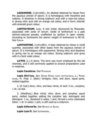 LAUDANINE. C20H25NO3. An alkaloid obtained by Hesse from
the aqueous extract of opium. It is homologous with morphine and
codeine. It dissolves in strong sulphuric acid with a rose-red colour,
in strong nitric acid with an orange red colour, and in ferric chloride
with emerald green colour.
LANTHA′NIUM. La92. A rare metal, discovered by Mosander,
associated with oxide of cerium. Oxide of lanthanium is a pale
salmon-coloured powder, unaffected by ignition in open vessels.
According to Zschiesche the atomic weight of lanthanium is 90·18.
See Cerium.
LANTHOPINE. C23H25NO4. A base obtained by Hesse in small
quantity, associated with other bases from the aqueous extract of
opium. It is homologous with papaverine. Strong nitric acid dissolves
it, giving rise to an orange red colour. Strong sulphuric acid gives
with it a faint violet colour.
LA′PIS. [L.] A stone. The term was much employed by the old
chemists, and is still commonly applied to several preparations used
in medicine.
Lapis Causticus. See Potassium.
Lapis Divi′nus. Syn. Divine Stone; Lapis ophthalmicus, L.; Pierre
divine, Fr. Prep. 1. (Beer.) Verdigris, nitre, and alum, equal parts,
melted together.
2. (P. Cod.) Alum, nitre, and blue vitriol, of each 3 oz.; camphor,
1 dr.; as last.
3. (Woolfuss.) Blue vitriol, nitre, alum, and camphor, equal
parts, melted together, adding the camphor last. Astringent and
detergent. 1 oz., dissolved in water, 1 pint, formed a once celebrated
lotion. 1 dr. in water, 1 pint, is still used as a collyrium.
Lapis Inferna′lis. See Nitrate of Silver.
Lapis Lazu′li. See Ultramarine.
 