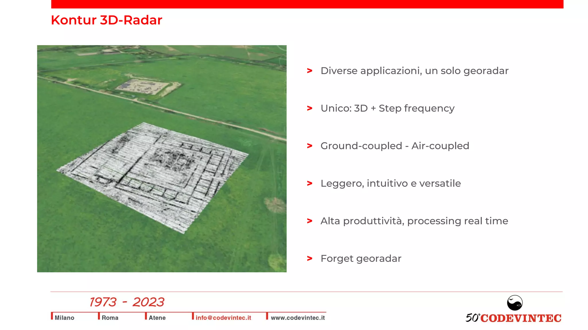Kontur 3D-Radar
> Diverse applicazioni, un solo georadar
> Unico: 3D + Step frequency
> Ground-coupled - Air-coupled
> Leggero, intuitivo e versatile
> Alta produttività, processing real time
> Forget georadar
 