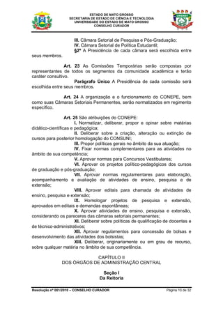 ESTADO DE MATO GROSSO
                   SECRETARIA DE ESTADO DE CIÊNCIA E TECNOLOGIA
                     UNIVERSIDADE DO ESTADO DE MATO GROSSO
                               CONSELHO CURADOR



                      III. Câmara Setorial de Pesquisa e Pós-Graduação;
                      IV. Câmara Setorial de Política Estudantil;
                      §2º A Presidência de cada câmara será escolhida entre
seus membros.

                 Art. 23 As Comissões Temporárias serão compostas por
representantes de todos os segmentos da comunidade acadêmica e terão
caráter consultivo.
                      Parágrafo Único A Presidência de cada comissão será
escolhida entre seus membros.

             Art. 24 A organização e o funcionamento do CONEPE, bem
como suas Câmaras Setoriais Permanentes, serão normatizados em regimento
específico.

                  Art. 25 São atribuições do CONEPE:
                        I. Normatizar, deliberar, propor e opinar sobre matérias
didático-científicas e pedagógica;
                        II. Deliberar sobre a criação, alteração ou extinção de
cursos para posterior homologação do CONSUNI;
                        III. Propor políticas gerais no âmbito da sua atuação;
                        IV. Fixar normas complementares para as atividades no
âmbito de sua competência;
                        V. Aprovar normas para Concursos Vestibulares;
                        VI. Aprovar os projetos político-pedagógicos dos cursos
de graduação e pós-graduação;
                        VII. Aprovar normas regulamentares para elaboração,
acompanhamento e avaliação de atividades de ensino, pesquisa e de
extensão;
                        VIII. Aprovar editais para chamada de atividades de
ensino, pesquisa e extensão;
                        IX. Homologar projetos de pesquisa e extensão,
aprovados em editais e demandas espontâneas;
                        X. Aprovar atividades de ensino, pesquisa e extensão,
considerando os pareceres das câmaras setoriais permanentes;
                        XI. Deliberar sobre políticas de qualificação de docentes e
de técnico-administrativos;
                        XII. Aprovar regulamentos para concessão de bolsas e
desenvolvimento das atividades dos bolsistas;
                        XIII. Deliberar, originariamente ou em grau de recurso,
sobre qualquer matéria no âmbito de sua competência.

                           CAPÍTULO II
               DOS ÓRGÃOS DE ADMINISTRAÇÃO CENTRAL

                                    Seção I
                                   Da Reitoria

Resolução nº 001/2010 – CONSELHO CURADOR                              Página 10 de 32
 