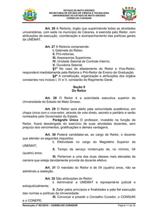 ESTADO DE MATO GROSSO
                   SECRETARIA DE ESTADO DE CIÊNCIA E TECNOLOGIA
                     UNIVERSIDADE DO ESTADO DE MATO GROSSO
                               CONSELHO CURADOR



                 Art. 26 A Reitoria, órgão que superintende todas as atividades
universitárias, com sede no município de Cáceres, é exercida pelo Reitor, com
atribuições de execução, coordenação e acompanhamento das políticas gerais
da UNEMAT.

               Art. 27 A Reitoria compreende:
                     I. Gabinete do Reitor;
                     II. Pró-reitorias;
                     III. Assessorias Superiores;
                     IV. Unidade Setorial de Controle Interno;
                     V. Ouvidoria Setorial.
                     §1º No caso de afastamento do Reitor e Vice-Reitor,
responderá imediatamente pela Reitoria o Pró-Reitor de Ensino de Graduação.
                     §2º A constituição, organização e atribuições dos órgãos
constantes nos incisos I, IV e V, constarão do Regimento Geral.

                                     Seção II
                                    Do Reitor

               Art. 28 O Reitor é a autoridade executiva superior da
Universidade do Estado de Mato Grosso.

                Art. 29 O Reitor será eleito pela comunidade acadêmica, em
chapa única com o vice-reitor, através de voto direto, secreto e paritário e serão
nomeados pelo Governador do Estado.
                     Parágrafo Único O professor, investido na função de
Reitor, ficará desobrigado do exercício de suas atividades docentes, sem
prejuízo dos vencimentos, gratificações e demais vantagens.

                Art. 30 Poderá candidatar-se, ao cargo de Reitor, o docente
que atender os seguintes requisitos:
                      I. Efetividade no cargo do Magistério Superior da
UNEMAT;
                      II. Tempo de serviço ininterrupto de, no mínimo, 04
(quatro) anos;
                      III. Pertencer a uma das duas classes mais elevadas da
carreira que esteja devidamente provida de docente efetivo.

                Art. 31 O mandato do Reitor é de 04 (quatro) anos, não se
admitindo a reeleição.

                Art. 32 São atribuições do Reitor:
                      I. Administrar a UNEMAT e representá-la judicial e
extrajudicialmente;
                      II. Zelar pelos princípios e finalidades e pela fiel execução
das normas e políticas da Universidade;
                      III. Convocar e presidir o Conselho Curador, o CONSUNI
e o CONEPE;
Resolução nº 001/2010 – CONSELHO CURADOR                              Página 11 de 32
 