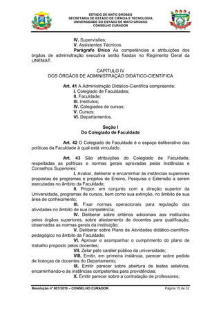 ESTADO DE MATO GROSSO
                   SECRETARIA DE ESTADO DE CIÊNCIA E TECNOLOGIA
                     UNIVERSIDADE DO ESTADO DE MATO GROSSO
                               CONSELHO CURADOR



                   IV. Supervisões;
                   V. Assistentes Técnicos.
                   Parágrafo Único As competências e atribuições dos
órgãos de administração executiva serão fixadas no Regimento Geral da
UNEMAT.

                         CAPÍTULO IV
        DOS ÓRGÃOS DE ADMINISTRAÇÃO DIDÁTICO-CIENTÍFICA

                Art. 41 A Administração Didático-Científica compreende:
                      I. Colegiado de Faculdades;
                      II. Faculdade;
                      III. Institutos;
                      IV. Colegiados de cursos;
                      V. Cursos;
                      VI. Departamentos.

                                  Seção I
                         Do Colegiado de Faculdade

                Art. 42 O Colegiado de Faculdade é o espaço deliberativo das
políticas da Faculdade à qual está vinculado.

                Art. 43 São atribuições do Colegiado de Faculdade,
respeitadas as políticas e normas gerais aprovadas pelas Instâncias e
Conselhos Superiores:
                     I. Avaliar, deliberar e encaminhar às instâncias superiores
propostas de programas e projetos de Ensino, Pesquisa e Extensão a serem
executadas no âmbito da Faculdade;
                     II. Propor, em conjunto com a direção superior da
Universidade, programas de cursos, bem como sua extinção, no âmbito de sua
área de conhecimento;
                     III. Fixar normas operacionais para regulação das
atividades no âmbito de sua competência;
                     IV. Deliberar sobre critérios adicionais aos instituídos
pelos órgãos superiores, sobre afastamento de docentes para qualificação,
observadas as normas gerais da instituição;
                     V. Deliberar sobre Plano de Atividades didático-científico-
pedagógico no âmbito da Faculdade;
                     VI. Aprovar e acompanhar o cumprimento do plano de
trabalho proposto pelos docentes;
                     VII. Zelar pelo caráter público da universidade;
                     VIII. Emitir, em primeira instância, parecer sobre pedido
de licenças de docentes do Departamento;
                     IX. Emitir parecer sobre abertura de testes seletivos,
encaminhando-o às instâncias competentes para providências;
                     X. Emitir parecer sobre a contratação de professores;

Resolução nº 001/2010 – CONSELHO CURADOR                           Página 15 de 32
 