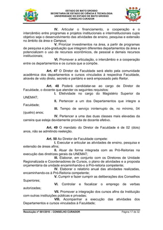 ESTADO DE MATO GROSSO
                   SECRETARIA DE ESTADO DE CIÊNCIA E TECNOLOGIA
                     UNIVERSIDADE DO ESTADO DE MATO GROSSO
                               CONSELHO CURADOR



                     IV. Articular o financiamento, a cooperação e o
intercâmbio entre programas e projetos institucionais e interinstitucionais cujos
objetivo seja o desenvolvimento das atividades de ensino, pesquisa e extensão
no âmbito da área e Campus;
                     V. Priorizar investimentos na área, a partir de programas
de pesquisa e pós-graduação que integrem diferentes departamentos da área e
potencializem o uso de recursos econômicos, de pessoal e demais recursos
institucionais;
                     VI. Promover a articulação, o intercâmbio e a cooperação
entre os departamentos e os cursos que a compõe.

                Art. 47 O Diretor da Faculdade será eleito pela comunidade
acadêmica dos departamentos e cursos vinculados à respectiva Faculdade,
através de voto direto, secreto e paritário e será empossado pelo Reitor.

                Art. 48 Poderá candidatar-se ao cargo de Diretor de
Faculdade, o docente que atender os seguintes requisitos:
                      I. Efetividade no cargo do Magistério Superior da
UNEMAT;
                      II. Pertencer a um dos Departamentos que integre a
Faculdade;
                      III. Tempo de serviço ininterrupto de, no mínimo, 04
(quatro) anos;
                      IV. Pertencer a uma das duas classes mais elevadas da
carreira que esteja devidamente provida de docente efetivo.

               Art. 49 O mandato do Diretor de Faculdade é de 02 (dois)
anos, não se admitindo reeleição.

                Art. 50 Ao Diretor de Faculdade compete:
                      I. Executar e articular as atividades de ensino, pesquisa e
extensão de áreas afins;
                      II. Atuar de forma integrada com as Pró-Reitorias na
execução das diretrizes gerais da UNEMAT;
                      III. Elaborar, em conjunto com os Diretores de Unidade
Regionalizada e Coordenadores de Cursos, o plano de atividades e a proposta
orçamentária da unidade encaminhando-o à Pró-reitoria competente;
                      IV. Elaborar o relatório anual das atividades realizadas,
encaminhando-os à Pró-Reitoria competente;
                      V. Cumprir e fazer cumprir as deliberações dos Conselhos
Superiores;
                      VI. Controlar e fiscalizar o emprego de verbas
autorizadas;
                      VII. Promover a integração dos cursos afins da Instituição
com outras instituições públicas e privadas;
                      VIII. Acompanhar a execução das atividades dos
Departamentos e cursos vinculados à Faculdade;

Resolução nº 001/2010 – CONSELHO CURADOR                            Página 17 de 32
 