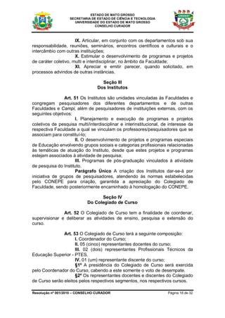 ESTADO DE MATO GROSSO
                   SECRETARIA DE ESTADO DE CIÊNCIA E TECNOLOGIA
                     UNIVERSIDADE DO ESTADO DE MATO GROSSO
                               CONSELHO CURADOR



                      IX. Articular, em conjunto com os departamentos sob sua
responsabilidade, reuniões, seminários, encontros científicos e culturais e o
intercâmbio com outras instituições;
                      X. Estimular o desenvolvimento de programas e projetos
de caráter coletivo, multi e interdisciplinar, no âmbito da Faculdade;
                      XI. Apreciar e emitir parecer, quando solicitado, em
processos advindos de outras instâncias.

                                   Seção III
                                 Dos Institutos

                Art. 51 Os Institutos são unidades vinculadas às Faculdades e
congregam pesquisadores dos diferentes departamentos e de outras
Faculdades e Campi, além de pesquisadores de instituições externas, com os
seguintes objetivos:
                      I. Planejamento e execução de programas e projetos
coletivos de pesquisa multi/interdisciplinar e interinstitucional, de interesse da
respectiva Faculdade a qual se vinculam os professores/pesquisadores que se
associam para constituí-lo;
                      II. O desenvolvimento de projetos e programas especiais
de Educação envolvendo grupos sociais e categorias profissionais relacionadas
às temáticas de atuação do Instituto, desde que estes projetos e programas
estejam associados à atividade de pesquisa;
                      III. Programas de pós-graduação vinculados à atividade
de pesquisa do Instituto.
                      Parágrafo Único A criação dos Institutos dar-se-á por
iniciativa de grupos de pesquisadores, atendendo às normas estabelecidas
pelo CONEPE para criação, garantida a apreciação do Colegiado de
Faculdade, sendo posteriormente encaminhado à homologação do CONEPE.

                                  Seção IV
                            Do Colegiado de Curso

               Art. 52 O Colegiado de Curso tem a finalidade de coordenar,
supervisionar e deliberar as atividades de ensino, pesquisa e extensão do
curso.

               Art. 53 O Colegiado de Curso terá a seguinte composição:
                     I. Coordenador do Curso;
                     II. 05 (cinco) representantes docentes do curso;
                     III. 02 (dois) representantes Profissionais Técnicos da
Educação Superior - PTES.
                     IV. 01 (um) representante discente do curso;
                     §1º A presidência do Colegiado de Curso será exercida
pelo Coordenador do Curso, cabendo a este somente o voto de desempate.
                     §2º Os representantes docentes e discentes do Colegiado
de Curso serão eleitos pelos respectivos segmentos, nos respectivos cursos.

Resolução nº 001/2010 – CONSELHO CURADOR                             Página 18 de 32
 
