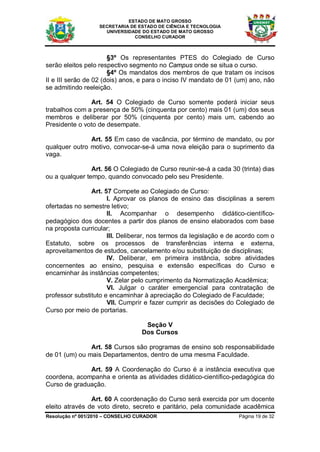 ESTADO DE MATO GROSSO
                   SECRETARIA DE ESTADO DE CIÊNCIA E TECNOLOGIA
                     UNIVERSIDADE DO ESTADO DE MATO GROSSO
                               CONSELHO CURADOR



                       §3º Os representantes PTES do Colegiado de Curso
serão eleitos pelo respectivo segmento no Campus onde se situa o curso.
                       §4º Os mandatos dos membros de que tratam os incisos
II e III serão de 02 (dois) anos, e para o inciso IV mandato de 01 (um) ano, não
se admitindo reeleição.

               Art. 54 O Colegiado de Curso somente poderá iniciar seus
trabalhos com a presença de 50% (cinquenta por cento) mais 01 (um) dos seus
membros e deliberar por 50% (cinquenta por cento) mais um, cabendo ao
Presidente o voto de desempate.

               Art. 55 Em caso de vacância, por término de mandato, ou por
qualquer outro motivo, convocar-se-á uma nova eleição para o suprimento da
vaga.

                Art. 56 O Colegiado de Curso reunir-se-á a cada 30 (trinta) dias
ou a qualquer tempo, quando convocado pelo seu Presidente.

                Art. 57 Compete ao Colegiado de Curso:
                      I. Aprovar os planos de ensino das disciplinas a serem
ofertadas no semestre letivo;
                      II. Acompanhar o desempenho didático-científico-
pedagógico dos docentes a partir dos planos de ensino elaborados com base
na proposta curricular;
                      III. Deliberar, nos termos da legislação e de acordo com o
Estatuto, sobre os processos de transferências interna e externa,
aproveitamentos de estudos, cancelamento e/ou substituição de disciplinas;
                      IV. Deliberar, em primeira instância, sobre atividades
concernentes ao ensino, pesquisa e extensão específicas do Curso e
encaminhar às instâncias competentes;
                      V. Zelar pelo cumprimento da Normatização Acadêmica;
                      VI. Julgar o caráter emergencial para contratação de
professor substituto e encaminhar à apreciação do Colegiado de Faculdade;
                      VII. Cumprir e fazer cumprir as decisões do Colegiado de
Curso por meio de portarias.

                                   Seção V
                                  Dos Cursos

               Art. 58 Cursos são programas de ensino sob responsabilidade
de 01 (um) ou mais Departamentos, dentro de uma mesma Faculdade.

              Art. 59 A Coordenação do Curso é a instância executiva que
coordena, acompanha e orienta as atividades didático-científico-pedagógica do
Curso de graduação.

                Art. 60 A coordenação do Curso será exercida por um docente
eleito através de voto direto, secreto e paritário, pela comunidade acadêmica
Resolução nº 001/2010 – CONSELHO CURADOR                           Página 19 de 32
 