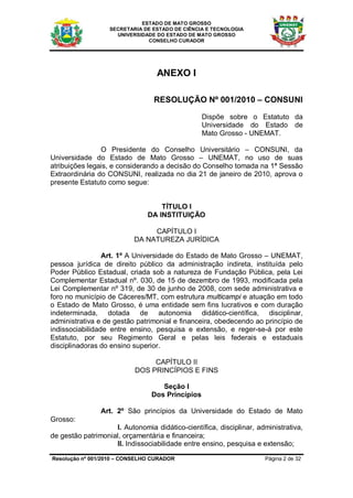 ESTADO DE MATO GROSSO
                   SECRETARIA DE ESTADO DE CIÊNCIA E TECNOLOGIA
                     UNIVERSIDADE DO ESTADO DE MATO GROSSO
                               CONSELHO CURADOR




                                  ANEXO I

                                 RESOLUÇÃO Nº 001/2010 – CONSUNI

                                                 Dispõe sobre o Estatuto da
                                                 Universidade do Estado de
                                                 Mato Grosso - UNEMAT.

                O Presidente do Conselho Universitário – CONSUNI, da
Universidade do Estado de Mato Grosso – UNEMAT, no uso de suas
atribuições legais, e considerando a decisão do Conselho tomada na 1ª Sessão
Extraordinária do CONSUNI, realizada no dia 21 de janeiro de 2010, aprova o
presente Estatuto como segue:


                                   TÍTULO I
                               DA INSTITUIÇÃO

                                CAPÍTULO I
                           DA NATUREZA JURÍDICA

                 Art. 1º A Universidade do Estado de Mato Grosso – UNEMAT,
pessoa jurídica de direito público da administração indireta, instituída pelo
Poder Público Estadual, criada sob a natureza de Fundação Pública, pela Lei
Complementar Estadual nº. 030, de 15 de dezembro de 1993, modificada pela
Lei Complementar nº 319, de 30 de junho de 2008, com sede administrativa e
foro no município de Cáceres/MT, com estrutura multicampi e atuação em todo
o Estado de Mato Grosso, é uma entidade sem fins lucrativos e com duração
indeterminada, dotada de autonomia didático-científica, disciplinar,
administrativa e de gestão patrimonial e financeira, obedecendo ao princípio de
indissociabilidade entre ensino, pesquisa e extensão, e reger-se-á por este
Estatuto, por seu Regimento Geral e pelas leis federais e estaduais
disciplinadoras do ensino superior.

                                CAPÍTULO II
                           DOS PRINCÍPIOS E FINS

                                   Seção I
                                Dos Princípios

                Art. 2º São princípios da Universidade do Estado de Mato
Grosso:
                    I. Autonomia didático-científica, disciplinar, administrativa,
de gestão patrimonial, orçamentária e financeira;
                    II. Indissociabilidade entre ensino, pesquisa e extensão;

Resolução nº 001/2010 – CONSELHO CURADOR                             Página 2 de 32
 
