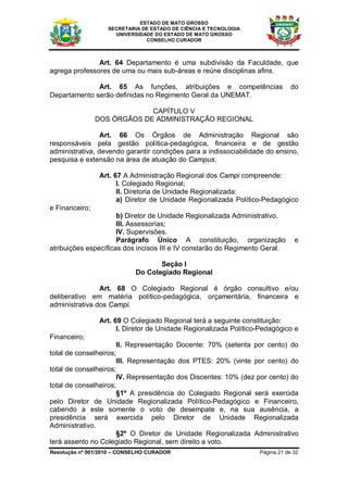 ESTADO DE MATO GROSSO
                   SECRETARIA DE ESTADO DE CIÊNCIA E TECNOLOGIA
                     UNIVERSIDADE DO ESTADO DE MATO GROSSO
                               CONSELHO CURADOR



               Art. 64 Departamento é uma subdivisão da Faculdade, que
agrega professores de uma ou mais sub-áreas e reúne disciplinas afins.

              Art. 65 As funções, atribuições e competências                   do
Departamento serão definidas no Regimento Geral da UNEMAT.

                             CAPÍTULO V
                DOS ÓRGÃOS DE ADMINISTRAÇÃO REGIONAL

                 Art. 66 Os Órgãos de Administração Regional são
responsáveis pela gestão política-pedagógica, financeira e de gestão
administrativa, devendo garantir condições para a indissociabilidade do ensino,
pesquisa e extensão na área de atuação do Campus.

                 Art. 67 A Administração Regional dos Campi compreende:
                       I. Colegiado Regional;
                       II. Diretoria de Unidade Regionalizada:
                       a) Diretor de Unidade Regionalizada Político-Pedagógico
e Financeiro;
                      b) Diretor de Unidade Regionalizada Administrativo.
                      III. Assessorias;
                      IV. Supervisões.
                      Parágrafo Único A constituição, organização               e
atribuições específicas dos incisos III e IV constarão do Regimento Geral.

                                   Seção I
                            Do Colegiado Regional

                Art. 68 O Colegiado Regional é órgão consultivo e/ou
deliberativo em matéria político-pedagógica, orçamentária, financeira e
administrativa dos Campi.

                 Art. 69 O Colegiado Regional terá a seguinte constituição:
                       I. Diretor de Unidade Regionalizada Político-Pedagógico e
Financeiro;
                      II. Representação Docente: 70% (setenta por cento) do
total de conselheiros;
                      III. Representação dos PTES: 20% (vinte por cento) do
total de conselheiros;
                      IV. Representação dos Discentes: 10% (dez por cento) do
total de conselheiros;
                      §1º A presidência do Colegiado Regional será exercida
pelo Diretor de Unidade Regionalizada Político-Pedagógico e Financeiro,
cabendo a este somente o voto de desempate e, na sua ausência, a
presidência será exercida pelo Diretor de Unidade Regionalizada
Administrativo.
                      §2º O Diretor de Unidade Regionalizada Administrativo
terá assento no Colegiado Regional, sem direito a voto.
Resolução nº 001/2010 – CONSELHO CURADOR                           Página 21 de 32
 