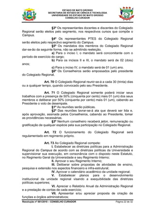ESTADO DE MATO GROSSO
                   SECRETARIA DE ESTADO DE CIÊNCIA E TECNOLOGIA
                     UNIVERSIDADE DO ESTADO DE MATO GROSSO
                               CONSELHO CURADOR



                      §3º Os representantes docentes e discentes do Colegiado
Regional serão eleitos pelo segmento, nos respectivos cursos que compõe o
Campus.
                      §4º Os representantes PTES do Colegiado Regional
serão eleitos pelo respectivo segmento do Campus.
                      §5º Os mandatos dos membros do Colegiado Regional
dar-se-ão da seguinte forma, não se admitindo reeleição.
                      a) Para o inciso I, o mandato será concomitante com o
período de exercício do cargo;
                      b) Para os incisos II e III, o mandato será de 02 (dois)
anos;
                      c) Para o inciso IV, o mandato será de 01 (um) ano.
                      §6º Os Conselheiros serão empossados pelo presidente
do Colegiado Regional.

                Art. 70 O Colegiado Regional reunir-se-á a cada 30 (trinta) dias
ou a qualquer tempo, quando convocado pelo seu Presidente.

                Art. 71 O Colegiado Regional somente poderá iniciar seus
trabalhos com a presença de 50% (cinquenta por cento) mais 01 (um) dos seus
membros e deliberar por 50% (cinquenta por cento) mais 01 (um), cabendo ao
Presidente o voto de desempate.
                     §1º As reuniões serão públicas.
                     §2º Das reuniões lavrar-se-á ata que deverá ser lida e,
após aprovação, assinada pelos Conselheiros, cabendo ao Presidente, tomar
as providências necessárias.
                     §3º Nenhum conselheiro receberá jeton, remuneração ou
gratificação de qualquer espécie pela sua participação no Colegiado Regional.

              Art. 72 O funcionamento do Colegiado Regional será
regulamentado em regimento próprio.

                 Art. 73 Ao Colegiado Regional compete:
                       I. Estabelecer as diretrizes políticas para a Administração
Regional do Campus de acordo com as diretrizes políticas da Universidade e
supervisionar sua execução, em consonância com o disposto neste Estatuto,
no Regimento Geral da Universidade e seu Regimento Interno;
                       II. Aprovar o seu Regimento Interno;
                       III. Deliberar sobre propostas de atividades de ensino,
pesquisa e extensão nos aspectos financeiro e infra-estrutural;
                       IV. Aprovar o calendário acadêmico da unidade regional;
                       V. Estabelecer planos para o desenvolvimento
institucional da unidade regional visando a exequibilidade das diretrizes
políticas superiores;
                       VI. Apreciar o Relatório Anual da Administração Regional
e a prestação de contas de cada exercício;
                       VII. Apresentar e/ou apreciar proposta de criação de
funções e órgãos administrativos;
Resolução nº 001/2010 – CONSELHO CURADOR                             Página 22 de 32
 