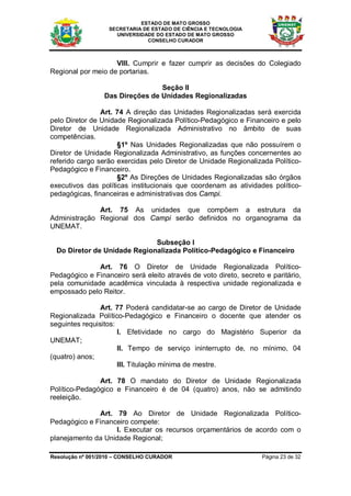 ESTADO DE MATO GROSSO
                   SECRETARIA DE ESTADO DE CIÊNCIA E TECNOLOGIA
                     UNIVERSIDADE DO ESTADO DE MATO GROSSO
                               CONSELHO CURADOR



                    VIII. Cumprir e fazer cumprir as decisões do Colegiado
Regional por meio de portarias.

                                 Seção II
                 Das Direções de Unidades Regionalizadas

                Art. 74 A direção das Unidades Regionalizadas será exercida
pelo Diretor de Unidade Regionalizada Político-Pedagógico e Financeiro e pelo
Diretor de Unidade Regionalizada Administrativo no âmbito de suas
competências.
                     §1º Nas Unidades Regionalizadas que não possuírem o
Diretor de Unidade Regionalizada Administrativo, as funções concernentes ao
referido cargo serão exercidas pelo Diretor de Unidade Regionalizada Político-
Pedagógico e Financeiro.
                     §2º As Direções de Unidades Regionalizadas são órgãos
executivos das políticas institucionais que coordenam as atividades político-
pedagógicas, financeiras e administrativas dos Campi.

              Art. 75 As unidades que compõem a estrutura da
Administração Regional dos Campi serão definidos no organograma da
UNEMAT.

                              Subseção I
  Do Diretor de Unidade Regionalizada Político-Pedagógico e Financeiro

              Art. 76 O Diretor de Unidade Regionalizada Político-
Pedagógico e Financeiro será eleito através de voto direto, secreto e paritário,
pela comunidade acadêmica vinculada à respectiva unidade regionalizada e
empossado pelo Reitor.

                Art. 77 Poderá candidatar-se ao cargo de Diretor de Unidade
Regionalizada Político-Pedagógico e Financeiro o docente que atender os
seguintes requisitos:
                      I. Efetividade no cargo do Magistério Superior da
UNEMAT;
                      II. Tempo de serviço ininterrupto de, no mínimo, 04
(quatro) anos;
                      III. Titulação mínima de mestre.

               Art. 78 O mandato do Diretor de Unidade Regionalizada
Político-Pedagógico e Financeiro é de 04 (quatro) anos, não se admitindo
reeleição.

              Art. 79 Ao Diretor de Unidade Regionalizada Político-
Pedagógico e Financeiro compete:
                   I. Executar os recursos orçamentários de acordo com o
planejamento da Unidade Regional;

Resolução nº 001/2010 – CONSELHO CURADOR                           Página 23 de 32
 