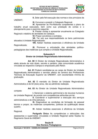 ESTADO DE MATO GROSSO
                   SECRETARIA DE ESTADO DE CIÊNCIA E TECNOLOGIA
                     UNIVERSIDADE DO ESTADO DE MATO GROSSO
                               CONSELHO CURADOR



                     II. Zelar pela fiel execução das normas e dos princípios da
UNEMAT;
                      III. Convocar e presidir o Colegiado Regional;
                      IV. Apresentar às Pró-Reitorias competentes o plano de
trabalho anual executado, bem como sua prestação de contas e o
planejamento para o exercício seguinte;
                      V. Prestar contas e apresentar anualmente ao Colegiado
Regional o relatório de atividades do Campus;
                      VI. Propor convênios e contratos;
                      VII. Ter sob sua responsabilidade os bens patrimoniais
alocados à Unidade Regionalizada;
                      VIII. Adotar medidas essenciais à eficiência da Unidade
Regionalizada;
                      IX. Promover a articulação das atividades político-
pedagógicas das instâncias que compõe a Unidade Regionalizada.

                                Subseção II
              Diretor de Unidade Regionalizada Administrativo

                Art. 80 O Diretor de Unidade Regionalizada Administrativo é
eleito através de voto direto, secreto e paritário, pela comunidade acadêmica
vinculada ao respectivo Campus e empossado pelo Reitor.

              Art. 81 Poderá candidatar-se ao cargo de Diretor de Unidade
Regionalizada Administrativo o servidor efetivo da carreira dos Profissionais
Técnicos da Educação Superior da UNEMAT, com escolaridade mínima de
graduação.

                Art. 82 O mandato do Diretor de Unidade Regionalizada
Administrativo é de 02 (dois) anos, não se admitindo reeleição.

                Art. 83 Ao Diretor de Unidade Regionalizada Administrativo
compete:
                      I. Gerenciar o sistema patrimonial e de recursos humanos
da Unidade Regional, de acordo com competências atribuídas em lei;
                      II. Coordenar e supervisionar a execução dos serviços
administrativos e de infra-estrutura;
                      III. Diagnosticar as condições de formação de pessoal
técnico e propor, às instâncias competentes, políticas de qualificação desse
quadro;
                      IV. Adotar medidas essenciais à eficiência da Unidade
Regional.
                      Parágrafo Único As competências e atribuições das
assessorias e supervisões vinculadas à Unidade Regional serão fixadas no
Regimento Geral da UNEMAT.

                                  Seção III
                          Dos Núcleos Pedagógicos
Resolução nº 001/2010 – CONSELHO CURADOR                           Página 24 de 32
 
