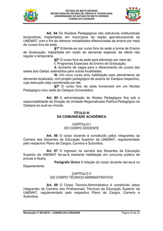 ESTADO DE MATO GROSSO
                   SECRETARIA DE ESTADO DE CIÊNCIA E TECNOLOGIA
                     UNIVERSIDADE DO ESTADO DE MATO GROSSO
                               CONSELHO CURADOR




                Art. 84 Os Núcleos Pedagógicos são estruturas institucionais
temporárias, implantadas em municípios da região geo-educacional da
UNEMAT, com o fim de oferecer modalidades diferenciadas de ensino por meio
de cursos fora da sede.
                      §1º Entende-se por curso fora da sede a turma de Ensino
de Graduação, implantada em razão de demanda especial, de oferta não
regular e temporária.
                      §2º O curso fora da sede será oferecido por meio de:
                      I. Programas Especiais de Ensino de Graduação;
                      II. Aumento de vagas para o oferecimento de cursos das
sedes dos Campi, estendidos para outras localidades;
                      III. Um novo curso e/ou habilitação para atendimento de
demanda localizada, com projeto pedagógico de autoria do Campus respectivo,
cuja execução seja coordenada por ele.
                      §3º O curso fora da sede funcionará em um Núcleo
Pedagógico e/ou sede de Campus Universitário.

               Art. 85 A administração do Núcleo Pedagógico fica sob a
responsabilidade da Direção da Unidade Regionalizada Político-Pedagógico do
Campus ao qual se vincula.

                               TÍTULO III
                       DA COMUNIDADE ACADËMICA

                                CAPÍTULO I
                            DO CORPO DOCENTE

                Art. 86 O corpo docente é constituído pelos integrantes da
Carreira dos Docentes da Educação Superior da UNEMAT, regulamentado
pelo respectivo Plano de Cargos, Carreira e Subsídios.

                  Art. 87 O ingresso na carreira dos Docentes da Educação
Superior da UNEMAT far-se-á mediante habilitação em concurso público de
provas e títulos.
                       Parágrafo Único A lotação do corpo docente dar-se-á no
Departamento.

                            CAPÍTULO II
                  DO CORPO TÉCNICO-ADMINISTRATIVO

               Art. 88 O Corpo Técnico-Administrativo é constituído pelos
integrantes da Carreira dos Profissionais Técnicos da Educação Superior da
UNEMAT, regulamentado pelo respectivo Plano de Cargos, Carreira e
Subsídios.



Resolução nº 001/2010 – CONSELHO CURADOR                          Página 25 de 32
 