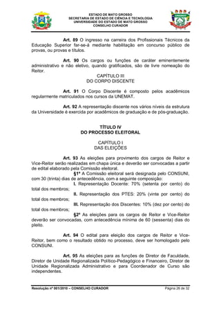 ESTADO DE MATO GROSSO
                   SECRETARIA DE ESTADO DE CIÊNCIA E TECNOLOGIA
                     UNIVERSIDADE DO ESTADO DE MATO GROSSO
                               CONSELHO CURADOR



               Art. 89 O ingresso na carreira dos Profissionais Técnicos da
Educação Superior far-se-á mediante habilitação em concurso público de
provas, ou provas e títulos.

                Art. 90 Os cargos ou funções de caráter eminentemente
administrativo e não eletivo, quando gratificados, são de livre nomeação do
Reitor.
                                CAPÍTULO III
                           DO CORPO DISCENTE

              Art. 91 O Corpo Discente é composto pelos acadêmicos
regularmente matriculados nos cursos da UNEMAT.

               Art. 92 A representação discente nos vários níveis da estrutura
da Universidade é exercida por acadêmicos de graduação e de pós-graduação.


                               TÍTULO IV
                         DO PROCESSO ELEITORAL

                                 CAPÍTULO I
                                DAS ELEIÇÕES

                 Art. 93 As eleições para provimento dos cargos de Reitor e
Vice-Reitor serão realizadas em chapa única e deverão ser convocadas a partir
de edital elaborado pela Comissão eleitoral.
                      §1º A Comissão eleitoral será designada pelo CONSUNI,
com 30 (trinta) dias de antecedência, com a seguinte composição:
                      I. Representação Docente: 70% (setenta por cento) do
total dos membros;
                      II. Representação dos PTES: 20% (vinte por cento) do
total dos membros;
                      III. Representação dos Discentes: 10% (dez por cento) do
total dos membros;
                      §2º As eleições para os cargos de Reitor e Vice-Reitor
deverão ser convocadas, com antecedência mínima de 60 (sessenta) dias do
pleito.

              Art. 94 O edital para eleição dos cargos de Reitor e Vice-
Reitor, bem como o resultado obtido no processo, deve ser homologado pelo
CONSUNI.

               Art. 95 As eleições para as funções de Diretor de Faculdade,
Diretor de Unidade Regionalizada Político-Pedagógico e Financeiro, Diretor de
Unidade Regionalizada Administrativo e para Coordenador de Curso são
independentes.


Resolução nº 001/2010 – CONSELHO CURADOR                          Página 26 de 32
 