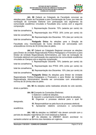 ESTADO DE MATO GROSSO
                   SECRETARIA DE ESTADO DE CIÊNCIA E TECNOLOGIA
                     UNIVERSIDADE DO ESTADO DE MATO GROSSO
                               CONSELHO CURADOR



                Art. 96 Caberá ao Colegiado de Faculdade convocar as
eleições para, Diretor de Faculdade e para Coordenação de Curso, por meio de
nomeação de Comissão Eleitoral com participação dos segmentos da
comunidade acadêmica vinculada à Faculdade e/ou cursos com a seguinte
composição:
                      I. Representação Docente: 70% (setenta por cento) do
total de conselheiros;
                      II. Representação dos PTES: 20% (vinte por cento) do
total de conselheiros;
                      III. Representação dos Discentes: 10% (dez por cento) do
total de conselheiros;
                      Parágrafo Único As eleições para a Direção de
Faculdade e/ou Coordenação de Curso deverão ser convocadas com
antecedência mínima de 30 (trinta) dias do pleito.

                Art. 97 Caberá ao Colegiado Regional convocar as eleições
para Diretor de Unidade Regionalizada Político-Pedagógico e Financeiro e para
Diretor de Unidade Regionalizada Administrativo, por meio de nomeação de
Comissão eleitoral com participação dos segmentos da comunidade acadêmica
vinculada ao Campus com a seguinte composição:
                      I. Representação Docente: 70% (setenta por cento) do
total de conselheiros;
                      II. Representação dos PTES: 20% (vinte por cento) do
total de conselheiros;
                      III. Representação dos Discentes: 10% (dez por cento) do
total de conselheiros;
                      Parágrafo Único As eleições para Diretor de Unidade
Regionalizada Político-Pedagógico e Financeiro e para Diretor de Unidade
Regionalizada Administrativo deverão ser convocadas com antecedência
mínima de 30 (trinta) dias do pleito.

                  Art. 98 As eleições serão realizadas através do voto secreto,
direto e paritário.

                Art. 99 Compete às Comissões Eleitorais:
                      I. Elaborar o edital de eleições;
                      II. Garantir o cumprimento irrestrito do edital de eleições;
                      III. Organizar o processo eleitoral para o qual foi
designada;
                     IV. Responsabilizar-se pela lisura do processo eleitoral;
                     V. Apresentar relatório conclusivo à comunidade
acadêmica.

                Art. 100 As eleições na UNEMAT não devem coincidir com o
período de eleições majoritárias em nível estadual ou federal.
                     §1º As eleições na UNEMAT devem acontecer no
semestre anterior ao término dos mandatos em vigência.

Resolução nº 001/2010 – CONSELHO CURADOR                             Página 27 de 32
 