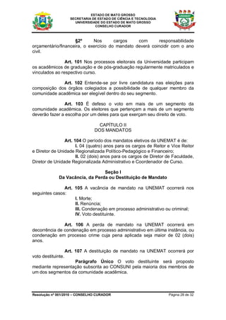 ESTADO DE MATO GROSSO
                      SECRETARIA DE ESTADO DE CIÊNCIA E TECNOLOGIA
                        UNIVERSIDADE DO ESTADO DE MATO GROSSO
                                  CONSELHO CURADOR



                    §2º      Nos       cargos    com       responsabilidade
orçamentário/financeira, o exercício do mandato deverá coincidir com o ano
civil.

                Art. 101 Nos processos eleitorais da Universidade participam
os acadêmicos de graduação e de pós-graduação regularmente matriculados e
vinculados ao respectivo curso.

             Art. 102 Entende-se por livre candidatura nas eleições para
composição dos órgãos colegiados a possibilidade de qualquer membro da
comunidade acadêmica ser elegível dentro do seu segmento.

               Art. 103 É defeso o voto em mais de um segmento da
comunidade acadêmica. Os eleitores que pertençam a mais de um segmento
deverão fazer a escolha por um deles para que exerçam seu direito de voto.

                                    CAPÍTULO II
                                  DOS MANDATOS

                Art. 104 O período dos mandatos eletivos da UNEMAT é de:
                      I. 04 (quatro) anos para os cargos de Reitor e Vice Reitor
e Diretor de Unidade Regionalizada Político-Pedagógico e Financeiro;
                      II. 02 (dois) anos para os cargos de Diretor de Faculdade,
Diretor de Unidade Regionalizada Administrativo e Coordenador de Curso.

                                  Seção I
              Da Vacância, da Perda ou Destituição de Mandato

               Art. 105 A vacância de mandato na UNEMAT ocorrerá nos
seguintes casos:
                    I. Morte;
                    II. Renúncia;
                    III. Condenação em processo administrativo ou criminal;
                    IV. Voto destituinte.

               Art. 106 A perda de mandato na UNEMAT ocorrerá em
decorrência de condenação em processo administrativo em última instância, ou
condenação em processo crime cuja pena aplicada seja maior de 02 (dois)
anos.

                    Art. 107 A destituição de mandato na UNEMAT ocorrerá por
voto destituinte.
                   Parágrafo Único O voto destituinte será proposto
mediante representação subscrita ao CONSUNI pela maioria dos membros de
um dos segmentos da comunidade acadêmica.



Resolução nº 001/2010 – CONSELHO CURADOR                             Página 28 de 32
 