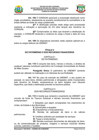 ESTADO DE MATO GROSSO
                   SECRETARIA DE ESTADO DE CIÊNCIA E TECNOLOGIA
                     UNIVERSIDADE DO ESTADO DE MATO GROSSO
                               CONSELHO CURADOR



                Art. 108 O CONSUNI apreciará a proposição destituinte como
órgão conciliatório, obedecendo ao preceito constitucional do contraditório e da
ampla defesa ao titular do cargo questionado.
                      §1º A destituição prevista neste artigo será processada
mediante a indicação e aprovação de 2/3 (dois terços) dos membros do
CONSUNI.
                      §2º Comprovados os fatos que levaram a destituição do
mandato, o CONSUNI declarará a vacância do cargo e fixará a data de nova
eleição.

               Art. 109 Os dispositivos previstos neste capítulo aplicam-se a
todos os cargos eletivos da UNEMAT.


                             TÍTULO V
            DO PATRIMÔNIO E DOS RECURSOS FINANCEIROS

                                 CAPÍTULO I
                               DO PATRIMÔNIO

                 Art. 110 O conjunto dos bens, móveis e imóveis, e direitos de
qualquer natureza constituem patrimônio da Fundação Universidade do Estado
de Mato Grosso.
                      Parágrafo Único O patrimônio da UNEMAT somente
poderá ser utilizado na realização e no interesse de sua finalidade.

                Art. 111 No caso de extinção da UNEMAT, o seu quadro de
pessoal, os seus bens, direitos patrimoniais e obrigações serão incorporados
pelo Governo do Estado, excetuando-se os bens dotados com cláusula
específica, que terão a destinação prevista na escritura pública.

                              CAPÍTULO II
                       DOS RECURSOS FINANCEIROS

                Art. 112 A receita que comporá o orçamento da UNEMAT será
oriunda da fonte do Tesouro Estadual e demais recursos financeiros que
compreendam:
                      I. Dotações que sejam consignadas nos orçamentos da
União, do Estado e dos Municípios;
                      II. Subvenções e doações;
                      III. Empréstimos e financiamentos;
                      IV. Rendas de aplicação de bens e de valores
patrimoniais;
                      V. Créditos auferidos por prestação de serviços;
                      VI. Taxas e emolumentos;
                      VII. Rendas eventuais decorrentes de alienação de bens,
ou de comercialização de produtos, imagens e serviços incluindo direitos
autorais, patentes e royalties;
Resolução nº 001/2010 – CONSELHO CURADOR                           Página 29 de 32
 