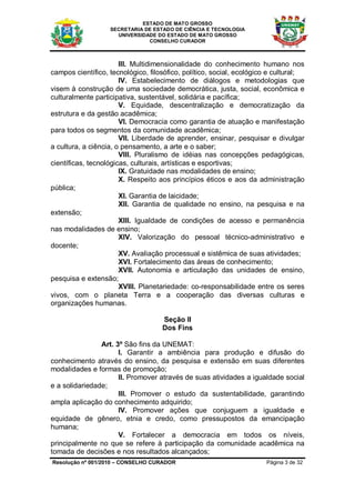 ESTADO DE MATO GROSSO
                   SECRETARIA DE ESTADO DE CIÊNCIA E TECNOLOGIA
                     UNIVERSIDADE DO ESTADO DE MATO GROSSO
                               CONSELHO CURADOR



                       III. Multidimensionalidade do conhecimento humano nos
campos científico, tecnológico, filosófico, político, social, ecológico e cultural;
                       IV. Estabelecimento de diálogos e metodologias que
visem à construção de uma sociedade democrática, justa, social, econômica e
culturalmente participativa, sustentável, solidária e pacífica;
                       V. Equidade, descentralização e democratização da
estrutura e da gestão acadêmica;
                       VI. Democracia como garantia de atuação e manifestação
para todos os segmentos da comunidade acadêmica;
                       VII. Liberdade de aprender, ensinar, pesquisar e divulgar
a cultura, a ciência, o pensamento, a arte e o saber;
                       VIII. Pluralismo de idéias nas concepções pedagógicas,
científicas, tecnológicas, culturais, artísticas e esportivas;
                       IX. Gratuidade nas modalidades de ensino;
                       X. Respeito aos princípios éticos e aos da administração
pública;
                       XI. Garantia de laicidade;
                       XII. Garantia de qualidade no ensino, na pesquisa e na
extensão;
                       XIII. Igualdade de condições de acesso e permanência
nas modalidades de ensino;
                       XIV. Valorização do pessoal técnico-administrativo e
docente;
                       XV. Avaliação processual e sistêmica de suas atividades;
                       XVI. Fortalecimento das áreas de conhecimento;
                       XVII. Autonomia e articulação das unidades de ensino,
pesquisa e extensão;
                       XVIII. Planetariedade: co-responsabilidade entre os seres
vivos, com o planeta Terra e a cooperação das diversas culturas e
organizações humanas.

                                    Seção II
                                    Dos Fins

                Art. 3º São fins da UNEMAT:
                      I. Garantir a ambiência para produção e difusão do
conhecimento através do ensino, da pesquisa e extensão em suas diferentes
modalidades e formas de promoção;
                      II. Promover através de suas atividades a igualdade social
e a solidariedade;
                      III. Promover o estudo da sustentabilidade, garantindo
ampla aplicação do conhecimento adquirido;
                      IV. Promover ações que conjuguem a igualdade e
equidade de gênero, etnia e credo, como pressupostos da emancipação
humana;
                      V. Fortalecer a democracia em todos os níveis,
principalmente no que se refere à participação da comunidade acadêmica na
tomada de decisões e nos resultados alcançados;
Resolução nº 001/2010 – CONSELHO CURADOR                              Página 3 de 32
 