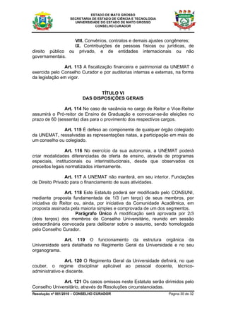 ESTADO DE MATO GROSSO
                   SECRETARIA DE ESTADO DE CIÊNCIA E TECNOLOGIA
                     UNIVERSIDADE DO ESTADO DE MATO GROSSO
                               CONSELHO CURADOR



                    VIII. Convênios, contratos e demais ajustes congêneres;
                    IX. Contribuições de pessoas físicas ou jurídicas, de
direito público   ou privado, e de entidades internacionais ou não
governamentais.

               Art. 113 A fiscalização financeira e patrimonial da UNEMAT é
exercida pelo Conselho Curador e por auditorias internas e externas, na forma
da legislação em vigor.


                                TÍTULO VI
                         DAS DISPOSIÇÕES GERAIS

               Art. 114 No caso de vacância no cargo de Reitor e Vice-Reitor
assumirá o Pró-reitor de Ensino de Graduação e convocar-se-ão eleições no
prazo de 60 (sessenta) dias para o provimento dos respectivos cargos.

              Art. 115 É defeso ao componente de qualquer órgão colegiado
da UNEMAT, ressalvadas as representações natas, a participação em mais de
um conselho ou colegiado.

                Art. 116 No exercício da sua autonomia, a UNEMAT poderá
criar modalidades diferenciadas de oferta de ensino, através de programas
especiais, institucionais ou interinstitucionais, desde que observados os
preceitos legais normatizados internamente.

                Art. 117 A UNEMAT não manterá, em seu interior, Fundações
de Direito Privado para o financiamento de suas atividades.

                Art. 118 Este Estatuto poderá ser modificado pelo CONSUNI,
mediante proposta fundamentada de 1/3 (um terço) de seus membros, por
iniciativa do Reitor ou, ainda, por iniciativa da Comunidade Acadêmica, em
proposta assinada pela maioria simples e comprovada de um dos segmentos.
                      Parágrafo Único A modificação será aprovada por 2/3
(dois terços) dos membros do Conselho Universitário, reunido em sessão
extraordinária convocada para deliberar sobre o assunto, sendo homologada
pelo Conselho Curador.

              Art. 119 O funcionamento da estrutura orgânica da
Universidade será detalhada no Regimento Geral da Universidade e no seu
organograma.

                Art. 120 O Regimento Geral da Universidade definirá, no que
couber, o regime disciplinar aplicável ao pessoal docente, técnico-
administrativo e discente.

              Art. 121 Os casos omissos neste Estatuto serão dirimidos pelo
Conselho Universitário, através de Resoluções circunstanciadas.
Resolução nº 001/2010 – CONSELHO CURADOR                          Página 30 de 32
 