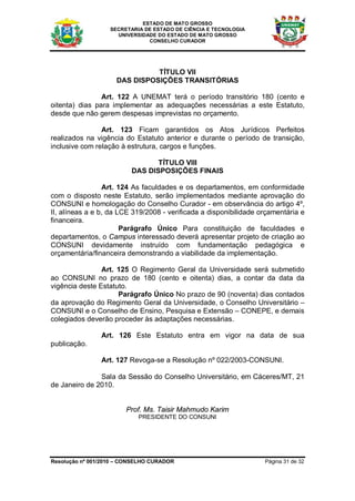 ESTADO DE MATO GROSSO
                   SECRETARIA DE ESTADO DE CIÊNCIA E TECNOLOGIA
                     UNIVERSIDADE DO ESTADO DE MATO GROSSO
                               CONSELHO CURADOR




                               TÍTULO VII
                     DAS DISPOSIÇÕES TRANSITÓRIAS

                Art. 122 A UNEMAT terá o período transitório 180 (cento e
oitenta) dias para implementar as adequações necessárias a este Estatuto,
desde que não gerem despesas imprevistas no orçamento.

                Art. 123 Ficam garantidos os Atos Jurídicos Perfeitos
realizados na vigência do Estatuto anterior e durante o período de transição,
inclusive com relação à estrutura, cargos e funções.

                                 TÍTULO VIII
                          DAS DISPOSIÇÕES FINAIS

                 Art. 124 As faculdades e os departamentos, em conformidade
com o disposto neste Estatuto, serão implementados mediante aprovação do
CONSUNI e homologação do Conselho Curador - em observância do artigo 4º,
II, alíneas a e b, da LCE 319/2008 - verificada a disponibilidade orçamentária e
financeira.
                       Parágrafo Único Para constituição de faculdades e
departamentos, o Campus interessado deverá apresentar projeto de criação ao
CONSUNI devidamente instruído com fundamentação pedagógica e
orçamentária/financeira demonstrando a viabilidade da implementação.

                Art. 125 O Regimento Geral da Universidade será submetido
ao CONSUNI no prazo de 180 (cento e oitenta) dias, a contar da data da
vigência deste Estatuto.
                     Parágrafo Único No prazo de 90 (noventa) dias contados
da aprovação do Regimento Geral da Universidade, o Conselho Universitário –
CONSUNI e o Conselho de Ensino, Pesquisa e Extensão – CONEPE, e demais
colegiados deverão proceder às adaptações necessárias.

                Art. 126 Este Estatuto entra em vigor na data de sua
publicação.

                Art. 127 Revoga-se a Resolução nº 022/2003-CONSUNI.

               Sala da Sessão do Conselho Universitário, em Cáceres/MT, 21
de Janeiro de 2010.


                        Prof. Ms. Taisir Mahmudo Karim
                            PRESIDENTE DO CONSUNI




Resolução nº 001/2010 – CONSELHO CURADOR                           Página 31 de 32
 