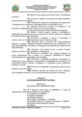 ESTADO DE MATO GROSSO
                  SECRETARIA DE ESTADO DE CIÊNCIA E TECNOLOGIA
                    UNIVERSIDADE DO ESTADO DE MATO GROSSO
                              CONSELHO CURADOR



                     VI. Garantir a articulação com outros níveis e modalidades
de ensino;
                       VII. Promover o debate concernente às políticas públicas
desenvolvidas na sociedade;
                       VIII. Trabalhar em regime de cooperação com organismos
e instituições que promovam a equidade social e a qualidade de vida;
                       IX. Valorizar através do ensino, da pesquisa e da
extensão a integração entre o saber e o mundo do trabalho;
                       X. Promover políticas de desenvolvimento de pessoal;
                       XI. Ofertar o ensino superior visando à habilitação e
qualificação de profissionais para o exercício do ensino, pesquisa e extensão
em todas as áreas do conhecimento;
                       XII. Promover e fortalecer a ciência, a tecnologia, a
cultura, a arte, as manifestações da cultura corporal e o lazer;
                       XIII. Contribuir para o processo de desenvolvimento
regional e nacional, realizando estudos sistêmicos de seus problemas e de
suas potencialidades, orientando a formação de profissionais de acordo com as
especificidades;
                       XIV. Promover, nos termos da lei, o ensino superior
público em todos os seus preceitos e prerrogativas;
                       XV. Promover a extensão numa relação dialógica, de
forma indissociável com o ensino e a pesquisa, viabilizando a relação
transformadora da universidade e da sociedade;
                       XVI. Promover a avaliação processual, permanente e
sistêmica de suas atividades, considerando a participação da sociedade e da
comunidade interna, visando a qualidade e a relevância social, acadêmica,
científica e cultural;
                       XVII. Promover a integração e cooperação entre os povos
através de suas atividades;
                       XVIII. Oferecer serviços de difusão de som e imagens,
sem finalidade comercial, com fins exclusivamente educativos e culturais.


                              TÍTULO II
                    DA ORGANIZAÇÃO INSTITUCIONAL

                             CAPÍTULO I
                    DA ESTRUTURA ORGANIZACIONAL

               Art. 4º A estrutura multi campi da UNEMAT é a base da
organização e de gestão acadêmica e compreende:
                    I. Congresso Universitário;
                    II. Órgãos Colegiados:
                    a) Conselho Curador;
                    b) Conselho Universitário - CONSUNI;
                    c) Conselho de Ensino, Pesquisa e Extensão - CONEPE.
                    III. Órgãos de Administração Central:
                    a) Reitoria;
Resolução nº 001/2010 – CONSELHO CURADOR                           Página 4 de 32
 