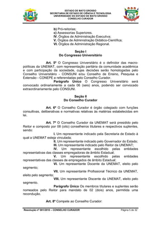 ESTADO DE MATO GROSSO
                  SECRETARIA DE ESTADO DE CIÊNCIA E TECNOLOGIA
                    UNIVERSIDADE DO ESTADO DE MATO GROSSO
                              CONSELHO CURADOR



                     b) Pró-reitorias;
                     c) Assessorias Superiores.
                     IV. Órgãos de Administração Executiva;
                     V. Órgãos de Administração Didático-Científica;
                     VI. Órgãos de Administração Regional.

                                  Seção I
                         Do Congresso Universitário

               Art. 5º O Congresso Universitário é o definidor das macro-
políticas da UNEMAT, com representação paritária da comunidade acadêmica
e com participação da sociedade, cujas decisões serão homologadas pelo
Conselho Universitário - CONSUNI e/ou Conselho de Ensino, Pesquisa e
Extensão - CONEPE e referendadas pelo Conselho Curador.
                    Parágrafo Único O Congresso Universitário será
convocado ordinariamente a cada 06 (seis) anos, podendo ser convocado
extraordinariamente pelo CONSUNI.

                                  Seção II
                            Do Conselho Curador

                 Art. 6º O Conselho Curador é órgão colegiado com funções
consultivas, deliberativas e normativas relativas às matérias estabelecidas em
lei.

                Art. 7º O Conselho Curador da UNEMAT será presidido pelo
Reitor e composto por 08 (oito) conselheiros titulares e respectivos suplentes,
sendo:
                     I. Um representante indicado pela Secretaria de Estado à
qual a UNEMAT esteja vinculada;
                     II. Um representante indicado pelo Governador do Estado;
                     III. Um representante indicado pelo Reitor da UNEMAT;
                     IV. Um representante escolhido pelas entidades
representativas das classes empregadoras de âmbito Estadual;
                     V. Um representante escolhido pelas entidades
representativas das classes de empregados de âmbito Estadual;
                     VI. Um representante Docente da UNEMAT, eleito pelo
segmento;
                     VII. Um representante Profissional Técnico da UNEMAT,
eleito pelo segmento;
                     VIII. Um representante Discente da UNEMAT, eleito pelo
segmento.
                     Parágrafo Único Os membros titulares e suplentes serão
nomeados pelo Reitor para mandato de 02 (dois) anos, permitida uma
recondução.

               Art. 8º Compete ao Conselho Curador:

Resolução nº 001/2010 – CONSELHO CURADOR                           Página 5 de 32
 