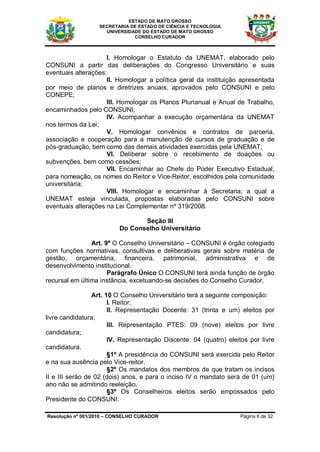 ESTADO DE MATO GROSSO
                  SECRETARIA DE ESTADO DE CIÊNCIA E TECNOLOGIA
                    UNIVERSIDADE DO ESTADO DE MATO GROSSO
                              CONSELHO CURADOR



                     I. Homologar o Estatuto da UNEMAT, elaborado pelo
CONSUNI a partir das deliberações do Congresso Universitário e suas
eventuais alterações;
                     II. Homologar a política geral da instituição apresentada
por meio de planos e diretrizes anuais, aprovados pelo CONSUNI e pelo
CONEPE;
                     III. Homologar os Planos Plurianual e Anual de Trabalho,
encaminhados pelo CONSUNI;
                     IV. Acompanhar a execução orçamentária da UNEMAT
nos termos da Lei;
                     V. Homologar convênios e contratos de parceria,
associação e cooperação para a manutenção de cursos de graduação e de
pós-graduação, bem como das demais atividades exercidas pela UNEMAT;
                     VI. Deliberar sobre o recebimento de doações ou
subvenções, bem como cessões;
                     VII. Encaminhar ao Chefe do Poder Executivo Estadual,
para nomeação, os nomes do Reitor e Vice-Reitor, escolhidos pela comunidade
universitária;
                     VIII. Homologar e encaminhar à Secretaria; a qual a
UNEMAT esteja vinculada, propostas elaboradas pelo CONSUNI sobre
eventuais alterações na Lei Complementar nº 319/2008.

                                 Seção III
                          Do Conselho Universitário

                Art. 9º O Conselho Universitário – CONSUNI é órgão colegiado
com funções normativas, consultivas e deliberativas gerais sobre matéria de
gestão, orçamentária, financeira, patrimonial, administrativa e de
desenvolvimento institucional.
                      Parágrafo Único O CONSUNI terá ainda função de órgão
recursal em última instância, excetuando-se decisões do Conselho Curador.

                 Art. 10 O Conselho Universitário terá a seguinte composição:
                       I. Reitor;
                       II. Representação Docente: 31 (trinta e um) eleitos por
livre candidatura;
                       III. Representação PTES: 09 (nove) eleitos por livre
candidatura;
                       IV. Representação Discente: 04 (quatro) eleitos por livre
candidatura.
                       §1º A presidência do CONSUNI será exercida pelo Reitor
e na sua ausência pelo Vice-reitor.
                       §2º Os mandatos dos membros de que tratam os incisos
II e III serão de 02 (dois) anos, e para o inciso IV o mandato será de 01 (um)
ano não se admitindo reeleição.
                       §3º Os Conselheiros eleitos serão empossados pelo
Presidente do CONSUNI.

Resolução nº 001/2010 – CONSELHO CURADOR                            Página 6 de 32
 