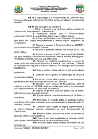ESTADO DE MATO GROSSO
                   SECRETARIA DE ESTADO DE CIÊNCIA E TECNOLOGIA
                     UNIVERSIDADE DO ESTADO DE MATO GROSSO
                               CONSELHO CURADOR



             Art. 16 A organização e o funcionamento do CONSUNI, bem
como suas Câmaras Setoriais Permanentes, serão normatizados em regimento
específico.

                  Art. 17 São atribuições do CONSUNI:
                        I. Definir a filosofia e as diretrizes políticas globais da
Universidade, supervisionando sua execução;
                        II. Estabelecer planos para o desenvolvimento
institucional, visando à exequibilidade das diretrizes políticas globais;
                        III. Aprovar os Regimentos das Unidades Universitárias,
bem como dos órgãos complementares e demais órgãos integrantes da
Universidade;
                        IV. Apreciar e aprovar, o Regimento Geral da UNEMAT,
encaminhando-o ao Conselho Curador;
                        V. Modificar o presente Estatuto nos termos do art. 118
deste estatuto;
                        VI. Apreciar e aprovar com 2/3 (dois terços) da totalidade
dos seus membros, a criação ou extinção de Campus, Núcleos Pedagógicos,
Faculdades, Institutos, Cursos e Departamentos;
                        VII. Apreciar os relatórios quadrimestrais e anuais de
desempenho administrativo e financeiro e avaliação das Unidades, Unidades
de Administração Regional e demais instâncias da instituição encaminhados
pela Reitoria;
                        VIII. Criar e conferir títulos, prêmios e outras dignidades
acadêmicas;
                        IX. Deliberar sobre a política de associação da UNEMAT
com outras entidades;
                        X. Decidir em única instância sobre recursos interpostos
pelo Reitor contra atos de quaisquer unidades da UNEMAT;
                        XI. Deliberar sobre critérios de financiamento para as
unidades e ações da UNEMAT, sobre propostas financeiras e administrativas
dos projetos de ensino, de pesquisa e de extensão;
                        XII. Decidir em primeira instância contra atos do Reitor,
cabendo recurso ao Conselho Curador;
                        XIII. Aprovar o edital para eleição dos cargos de Reitor e
Vice-Reitor;
                        XIV. Homologar o resultado obtido no processo eleitoral
para Reitor e Vice-reitor e encaminhar os nomes dos eleitos à homologação do
Conselho Curador;
                        XV. Deliberar sobre criação de órgãos suplementares e
de outras instâncias internas necessárias ao bom funcionamento da
Universidade;
                        XVI. Deliberar sobre propostas de planos de carreira de
docentes e técnico-administrativos;
                        XVII. Fixar normas para a realização de concurso público
para ingresso na carreira docente e de técnico-administrativos;
                        XVIII. Deliberar sobre casos omissos em matéria de sua
competência.
Resolução nº 001/2010 – CONSELHO CURADOR                              Página 8 de 32
 