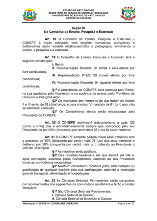 ESTADO DE MATO GROSSO
                  SECRETARIA DE ESTADO DE CIÊNCIA E TECNOLOGIA
                    UNIVERSIDADE DO ESTADO DE MATO GROSSO
                              CONSELHO CURADOR



                               Seção IV
               Do Conselho de Ensino, Pesquisa e Extensão

                Art. 18 O Conselho de Ensino, Pesquisa e Extensão –
CONEPE é órgão colegiado com funções normativas, consultivas e
deliberativas sobre matéria didático-científica e pedagógica, envolvendo o
ensino, a pesquisa e a extensão.

                  Art. 19 O Conselho de Ensino, Pesquisa e Extensão terá a
seguinte constituição:
                       I. Reitor;
                       II. Representação Docente: 31 (trinta e um) eleitos por
livre candidatura;
                       III. Representação PTES: 09 (nove) eleitos por livre
candidatura;
                       IV. Representação Discente: 04 (quatro) eleitos por livre
candidatura.
                       §1º A presidência do CONEPE será exercida pelo Reitor,
na sua ausência, pelo Vice-reitor, e na ausência de ambos, pelo Pró-Reitor de
Pesquisa e Pós-graduação.
                       §2º Os mandatos dos membros de que tratam os incisos
II e III serão de 02 (dois) anos, e para o inciso IV mandato de 01 (um) ano, não
se admitindo reeleição.
                       §3º Os Conselheiros eleitos serão empossados pelo
Presidente do CONEPE.

                Art. 20 O CONEPE reunir-se-á ordinariamente a cada 120
(cento e vinte) dias e extraordinariamente sempre que convocado pelo seu
Presidente ou por 50% (cinquenta) por cento mais 01 (um) de seus membros.

                Art. 21 O CONEPE somente poderá iniciar seus trabalhos com
a presença de 50% (cinquenta por cento) mais 01 (um) dos seus membros e
deliberar por 50% (cinquenta por cento) mais um, cabendo ao Presidente o
voto de desempate.
                       §1º As reuniões serão públicas.
                       §2º Das reuniões lavrar-se-á ata que deverá ser lida e,
após aprovação, assinada pelos Conselheiros, cabendo ao seu Presidente
tomar as providências necessárias.
                       §3º Nenhum conselheiro receberá jeton, remuneração ou
gratificação de qualquer espécie pela sua participação, cabendo a Instituição
garantir transporte, alimentação e hospedagem.

               Art. 22 As Câmaras Setoriais Permanentes serão compostas
por representantes dos segmentos da comunidade acadêmica e terão o caráter
consultivo.
                    §1º São Câmaras Setoriais Permanentes:
                    I. Câmara Setorial de Ensino;
                    II. Câmara Setorial de Extensão e Cultura;
Resolução nº 001/2010 – CONSELHO CURADOR                            Página 9 de 32
 