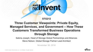 © 2016, Amazon Web Services, Inc. or its Affiliates. All rights reserved.
Sabina Joseph, Head of Storage Global Partnerships and Alliances
Steve Nelson, Global Storage Partner Lead Architect
November 30, 2016
Three Customer Viewpoints: Private Equity,
Managed Services, and Government – How These
Customers Transformed Business Operations
through Storage
STG212
 