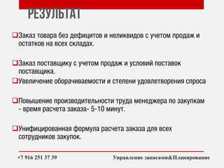Результат
Заказ товара без дефицитов и неликвидов с учетом продаж и
остатков на всех складах.
Заказ поставщику с учетом продаж и условий поставок
поставщика.
Увеличение оборачиваемости и степени удовлетворения спроса
Повышение производительности труда менеджера по закупкам
- время расчета заказа- 5-10 минут.
Унифицированная формула расчета заказа для всех
сотрудников закупок.
++7 916 251 37 39 Управление запасами&Планирование
 