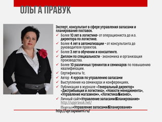 Ольга Правук
Эксперт, консультант в сфере управления запасами и
планирования поставок.
 Более 10 лет в логистике- от операциониста до и.о.
директора по логистике.
 Более 4 лет в автоматизации – от консультанта до
руководителя проектов.
 Более 3 лет в обучении и консалтинге.
 Диплом по специальности - экономика и организация
производства.
 Более 10 различных тренингов и семинаров по повышению
квалификации.
 Сертификаты 1с.
 Автор 4 курсов по управлению запасами
 Выступления на семинарах и конференциях.
 Публикация в журнале «Генеральный директор»
«Дистрибьюция и логистика», «Новости менеджмента»,
«Управление магазином», «Логистика&Бизнес»,
 Личный сайт«Управление запасами&Планирование»
http://uppravuk.net/
Портал«Управление запасами&Планирование»
http://uprzapasami.ru/
 
