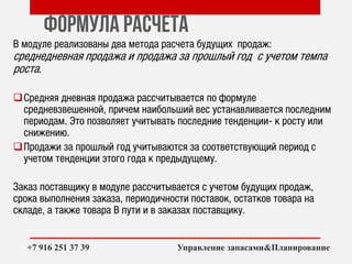 Формула расчета
В модуле реализованы два метода расчета будущих продаж:
среднедневная продажа и продажа за прошлый год с учетом темпа
роста.
Средняя дневная продажа рассчитывается по формуле
средневзвешенной, причем наибольший вес устанавливается последним
периодам. Это позволяет учитывать последние тенденции- к росту или
снижению.
Продажи за прошлый год учитываются за соответствующий период с
учетом тенденции этого года к предыдущему.
Заказ поставщику в модуле рассчитывается с учетом будущих продаж,
срока выполнения заказа, периодичности поставок, остатков товара на
складе, а также товара В пути и в заказах поставщику.
++7 916 251 37 39 Управление запасами&Планирование
 