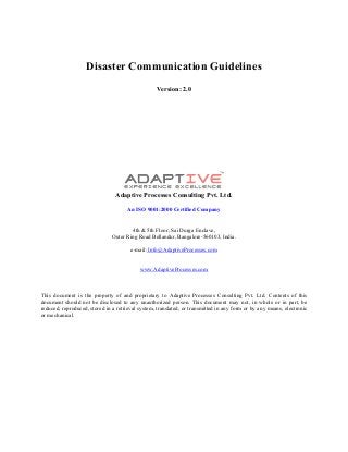 Disaster Communication Guidelines
Version: 2.0
Adaptive Processes Consulting Pvt. Ltd.
An ISO 9001:2000 Certified Company
4th & 5th Floor, Sai Durga Enclave,
Outer Ring Road Bellandur, Bangalore-560103, India.
e-mail: Info@AdaptiveProcesses.com
www.AdaptiveProcesses.com
This document is the property of and proprietary to Adaptive Processes Consulting Pvt. Ltd. Contents of this
document should not be disclosed to any unauthorized person. This document may not, in whole or in part, be
reduced, reproduced, stored in a retrieval system, translated, or transmitted in any form or by any means, electronic
or mechanical.
 
