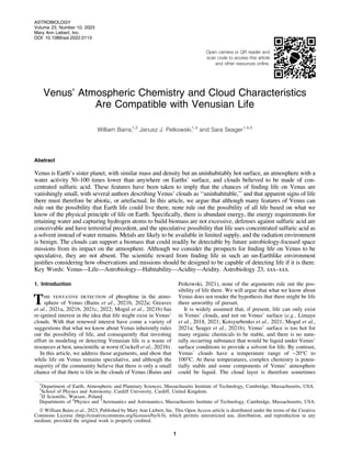 Open camera or QR reader and
scan code to access this article
and other resources online.
Venus’ Atmospheric Chemistry and Cloud Characteristics
Are Compatible with Venusian Life
William Bains,
1,2
Janusz J. Petkowski,1,3
and Sara Seager1,4,5
Abstract
Venus is Earth’s sister planet, with similar mass and density but an uninhabitably hot surface, an atmosphere with a
water activity 50–100 times lower than anywhere on Earths’ surface, and clouds believed to be made of con-
centrated sulfuric acid. These features have been taken to imply that the chances of finding life on Venus are
vanishingly small, with several authors describing Venus’ clouds as ‘‘uninhabitable,’’ and that apparent signs of life
there must therefore be abiotic, or artefactual. In this article, we argue that although many features of Venus can
rule out the possibility that Earth life could live there, none rule out the possibility of all life based on what we
know of the physical principle of life on Earth. Specifically, there is abundant energy, the energy requirements for
retaining water and capturing hydrogen atoms to build biomass are not excessive, defenses against sulfuric acid are
conceivable and have terrestrial precedent, and the speculative possibility that life uses concentrated sulfuric acid as
a solvent instead of water remains. Metals are likely to be available in limited supply, and the radiation environment
is benign. The clouds can support a biomass that could readily be detectable by future astrobiology-focused space
missions from its impact on the atmosphere. Although we consider the prospects for finding life on Venus to be
speculative, they are not absent. The scientific reward from finding life in such an un-Earthlike environment
justifies considering how observations and missions should be designed to be capable of detecting life if it is there.
Key Words: Venus—Life—Astrobiology—Habitability—Acidity—Aridity. Astrobiology 23, xxx–xxx.
1. Introduction
The tentative detection of phosphine in the atmo-
sphere of Venus (Bains et al., 2021b, 2022a; Greaves
et al., 2021a, 2021b, 2021c, 2022; Mogul et al., 2021b) has
re-ignited interest in the idea that life might exist in Venus’
clouds. With that renewed interest have come a variety of
suggestions that what we know about Venus inherently rules
out the possibility of life, and consequently that investing
effort in modeling or detecting Venusian life is a waste of
resources at best, unscientific at worst (Cockell et al., 2021b).
In this article, we address those arguments, and show that
while life on Venus remains speculative, and although the
majority of the community believe that there is only a small
chance of that there is life in the clouds of Venus (Bains and
Petkowski, 2021), none of the arguments rule out the pos-
sibility of life there. We will argue that what we know about
Venus does not render the hypothesis that there might be life
there unworthy of pursuit.
It is widely assumed that, if present, life can only exist
in Venus’ clouds, and not on Venus’ surface (e.g., Limaye
et al., 2018, 2021; Kotsyurbenko et al., 2021; Mogul et al.,
2021a; Seager et al., 2021b). Venus’ surface is too hot for
many organic chemicals to be stable, and there is no natu-
rally occurring substance that would be liquid under Venus’
surface conditions to provide a solvent for life. By contrast,
Venus’ clouds have a temperature range of -20C to
100C. At these temperatures, complex chemistry is poten-
tially stable and some components of Venus’ atmosphere
could be liquid. The cloud layer is therefore sometimes
1
Department of Earth, Atmospheric and Planetary Sciences, Massachusetts Institute of Technology, Cambridge, Massachusetts, USA.
2
School of Physics and Astronomy, Cardiff University, Cardiff, United Kingdom.
3
JJ Scientific, Warsaw, Poland.
Departments of 4
Physics and 5
Aeronautics and Astronautics, Massachusetts Institute of Technology, Cambridge, Massachusetts, USA.
 William Bains et al., 2023; Published by Mary Ann Liebert, Inc. This Open Access article is distributed under the terms of the Creative
Commons License (http://creativecommons.org/licenses/by/4.0), which permits unrestricted use, distribution, and reproduction in any
medium, provided the original work is properly credited.
ASTROBIOLOGY
Volume 23, Number 10, 2023
Mary Ann Liebert, Inc.
DOI: 10.1089/ast.2022.0113
1
 