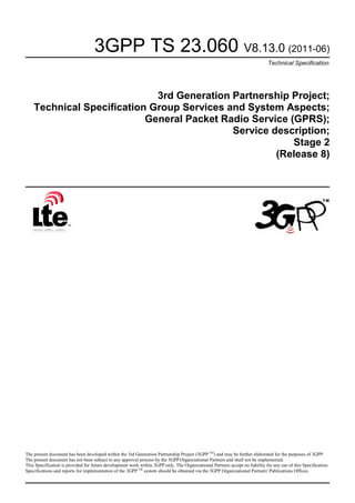 3GPP TS 23.060 V8.13.0 (2011-06)
Technical Specification
3rd Generation Partnership Project;
Technical Specification Group Services and System Aspects;
General Packet Radio Service (GPRS);
Service description;
Stage 2
(Release 8)
The present document has been developed within the 3rd Generation Partnership Project (3GPP TM
) and may be further elaborated for the purposes of 3GPP.
The present document has not been subject to any approval process by the 3GPP Organizational Partners and shall not be implemented.
This Specification is provided for future development work within 3GPP only. The Organizational Partners accept no liability for any use of this Specification.
Specifications and reports for implementation of the 3GPP TM
system should be obtained via the 3GPP Organizational Partners' Publications Offices.
 