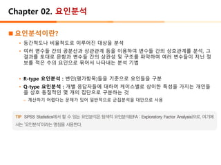 Chapter 02. 요인분석
◼ 요인분석이란?
• 등간척도나 비율척도로 이루어진 대상을 분석
• 여러 변수들 간의 공분산과 상관관계 등을 이용하여 변수들 간의 상호관계를 분석, 그
결과를 토대로 문항과 변수들 간의 상관성 및 구조를 파악하여 여러 변수들이 지닌 정
보를 적은 수의 요인으로 묶어서 나타내는 분석 기법
• R-type 요인분석 : 변인(평가항목)들을 기준으로 요인들을 구분
• Q-type 요인분석 : 개별 응답자들에 대하여 케이스별로 상이한 특성을 가지는 개인들
을 상호 동질적인 몇 개의 집단으로 구분하는 것
– 계산하기 어렵다는 문제가 있어 일반적으로 군집분석을 대안으로 사용
 