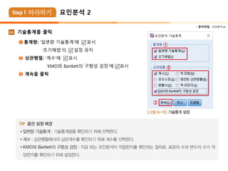  준비파일 : 요인분석.xls
기술통계를 클릭
➊ 통계량: ‘일변량 기술통계’에 표시
‘초기해법’의 설정 유지
➋ 상관행렬: ‘계수’에 표시
‘KMO와 Bartlett의 구형성 검정’에 표시
➌ 계속을 클릭
04
요인분석 2
 