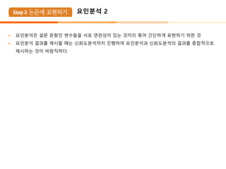 요인분석 2
• 요인분석은 설문 문항인 변수들을 서로 연관성이 있는 것끼리 묶어 간단하게 표현하기 위한 것
• 요인분석 결과를 제시할 때는 신뢰도분석까지 진행하여 요인분석과 신뢰도분석의 결과를 종합적으로
제시하는 것이 바람직하다.
 