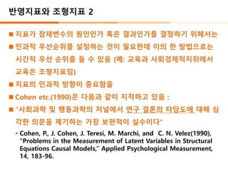 반영지표와 조형지표 2
◼ 지표가 잠재변수의 원인인가 혹은 결과인가를 결정하기 위해서는
◼ 인과적 우선순위를 설정하는 것이 필요한데 이의 한 방법으로는
시간적 우선 순위를 들 수 있음 (예: 교육과 사회경제적지위에서
교육은 조형지표임)
◼ 지표의 인과적 방향이 중요함을
◼ Cohen etc.(1990)은 다음과 같이 지적하고 있음 :
◼ “사회과학 및 행동과학의 저널에서 연구 결론의 타당도에 대해 심
각한 의문을 제기하는 가장 보편적이 실수이다”
▪ Cohen, P., J. Cohen, J. Teresi, M. Marchi, and C. N. Velez(1990),
“Problems in the Measurement of Latent Variables in Structural
Equations Causal Models,” Applied Psychological Measurement,
14, 183-96.
 