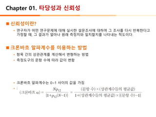 Chapter 01. 타당성과 신뢰성
◼ 신뢰성이란?
• 연구자가 어떤 연구문제에 대해 실시한 설문조사에 대하여 그 조사를 다시 반복한다고
가정할 때, 그 결과가 얼마나 원래 측정치와 일치할지를 나타내는 척도이다.
◼ 크론바흐 알파계수를 이용하는 방법
• 항목 간의 상관관계를 계산해서 변형하는 방법
• 측정도구의 문항 수에 따라 값이 변함
• 크론바흐 알파계수는 0~1 사이의 값을 가짐
• 계수가 높을수록 신뢰성이 높은 것으로 판단
 