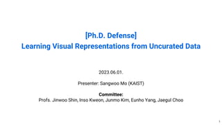 [Ph.D. Defense]
Learning Visual Representations from Uncurated Data
2023.06.01.
Presenter: Sangwoo Mo (KAIST)
Committee:
Profs. Jinwoo Shin, Inso Kweon, Junmo Kim, Eunho Yang, Jaegul Choo
1
 