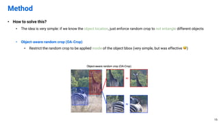 • How to solve this?
• The idea is very simple: if we know the object location, just enforce random crop to not entangle different objects
• Object-aware random crop (OA-Crop)
• Restrict the random crop to be applied inside of the object bbox (very simple, but was effective 😅)
Method
15
 