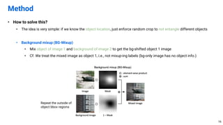 • How to solve this?
• The idea is very simple: if we know the object location, just enforce random crop to not entangle different objects
• Background mixup (BG-Mixup)
• Mix object of image 1 and background of image 2 to get the bg-shifted object 1 image
• Cf. We treat the mixed image as object 1, i.e., not mixup-ing labels (bg-only image has no object info.)
Method
16
Repeat the outside of
object bbox regions
 