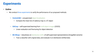 • Outline
• We conduct three experiments to verify the performance of our proposed methods:
• ContraCAM – unsupervised object localization
• Compare the mean IoU of saliency map vs. GT object
• OACrop – self-supervised learning from multi-object images (COCO)
• Linear evaluation and fine-tuning for object detection
• BG-Mixup – robustness on distribution shifts of self-supervised representations (ImageNet-variants)
• Train a classifier with original data, and evaluate it on distribution-shifted data
Experiments
19
 