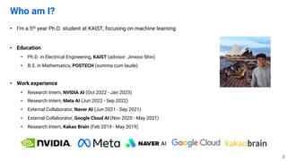 • I’m a 5th year Ph.D. student at KAIST, focusing on machine learning
• Education
• Ph.D. in Electrical Engineering, KAIST (advisor: Jinwoo Shin)
• B.S. in Mathematics, POSTECH (summa cum laude)
• Work experience
• Research Intern, NVIDIA AI (Oct 2022 - Jan 2023)
• Research Intern, Meta AI (Jun 2022 - Sep 2022)
• External Collaborator, Naver AI (Jun 2021 - Sep 2021)
• External Collaborator, Google Cloud AI (Nov 2020 - May 2021)
• Research Intern, Kakao Brain (Feb 2019 - May 2019)
Who am I?
2
 