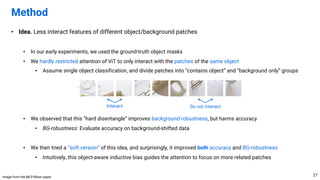 • Idea. Less interact features of different object/background patches
• In our early experiments, we used the ground-truth object masks
• We hardly restricted attention of ViT to only interact with the patches of the same object
• Assume single object classification, and divide patches into “contains object” and “background only” groups
• We observed that this “hard disentangle” improves background robustness, but harms accuracy
• BG-robustness: Evaluate accuracy on background-shifted data
• We then tried a “soft version” of this idea, and surprisingly, it improved both accuracy and BG-robustness
• Intuitively, this object-aware inductive bias guides the attention to focus on more related patches
Method
27
Interact Do not interact
Image from the MLP-Mixer paper
 