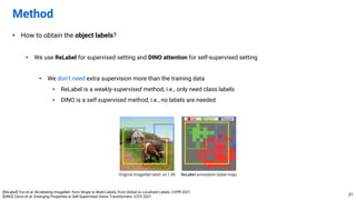 • How to obtain the object labels?
• We use ReLabel for supervised setting and DINO attention for self-supervised setting
• We don’t need extra supervision more than the training data
• ReLabel is a weakly-supervised method, i.e., only need class labels
• DINO is a self-supervised method, i.e., no labels are needed
Method
31
[ReLabel] Yun et al. Re-labeling ImageNet: from Single to Multi-Labels, from Global to Localized Labels. CVPR 2021.
[DINO] Caron et al. Emerging Properties in Self-Supervised Vision Transformers. ICCV 2021.
 